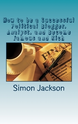 How to be a Successful Political Blogger, Analyst, and Become Famous and Rich by Simon Jackson