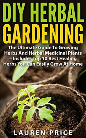 DIY Herbal Gardening: The Ultimate Guide To Growing Herbs And Herbal Medicinal Plants - Includes Top 10 Best Healing Herbs You Can Easily Grow At Home (Herbal Cure, Medicinal Plants, Growing Herbs) by Lauren Price