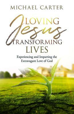 Loving Jesus, Transforming Lives: Experiencing and Imparting the Extravagant Love of God by Michael Carter