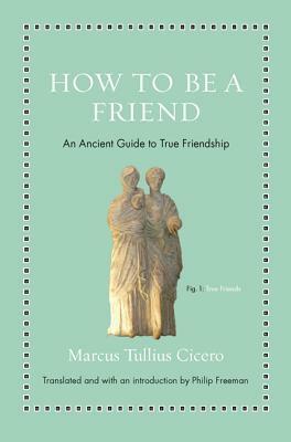 How to Be a Friend: An Ancient Guide to True Friendship by Philip Freeman, Marcus Tullius Cicero