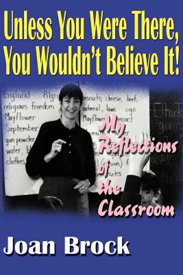 Unless You Were There, You Wouldn't Believe It!: My Reflections of the Classroom by Joan Brock