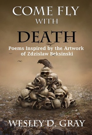 Come Fly with Death: Poems Inspired by the Artwork of Zdzislaw Beksinski by Wesley D. Gray