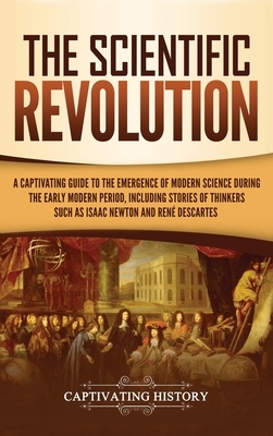 The Scientific Revolution: A Captivating Guide to the Emergence of Modern Science During the Early Modern Period, Including Stories of Thinkers S by Captivating History