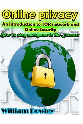 Online Privacy: An Introduction to Tor Network and Online Security: How to Stay Anonymous in the Internet by William Rowley