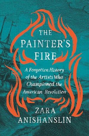 The Painter's Fire: A Forgotten History of the Artists Who Championed the American Revolution  by Zara Anishanslin