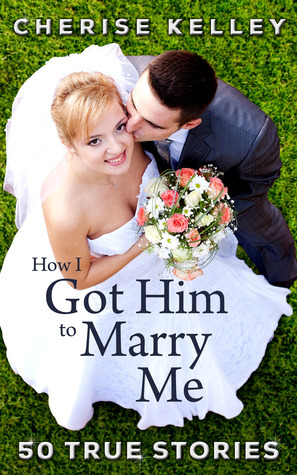 How I Got Him To Marry Me: 50 True Stories by Cherise Kelley