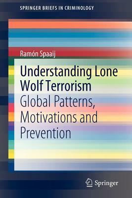 Understanding Lone Wolf Terrorism: Global Patterns, Motivations and Prevention by Ramon Spaaij