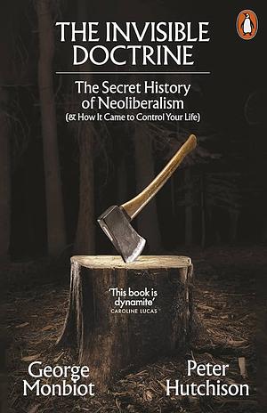 The Invisible Doctrine: The Secret History of Neoliberalism (&amp; How It Came to Control Your Life) by George Monbiot, Peter Hutchison