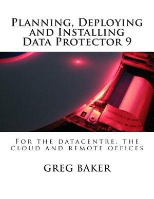 Planning, Deploying and Installing Data Protector 9: For the datacentre, the cloud and remote offices by Greg Baker