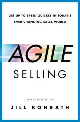 Agile Selling: Get Up to Speed Quickly in Today's Ever-Changing Sales World by Jill Konrath