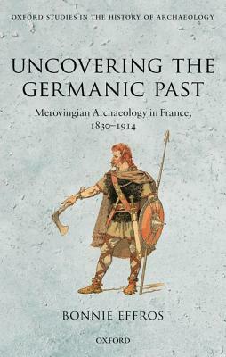 Uncovering the Germanic Past: Merovingian Archaeology in France, 1830-1914 by Bonnie Effros