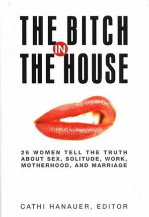 Bitch In The House: Women Tell the Truth About Sex, Solitude, Work, Motherhood, and Marriage by Cathi Hanauer