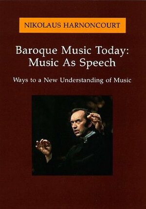 Baroque Music Today: Music as Speech; Ways to a New Understanding of Music by Nikolaus Harnoncourt