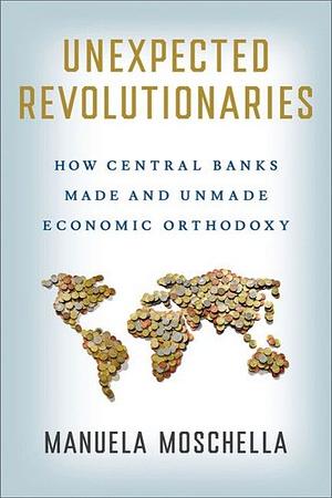 Unexpected Revolutionaries: How Central Banks Made and Unmade Economic Orthodoxy by Manuela Moschella