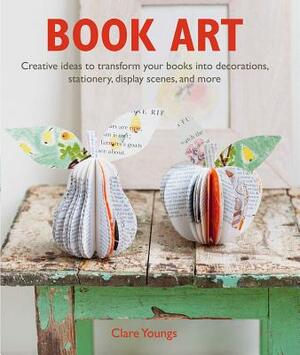 Book Art: Creative Ideas to Transform Your Books Into Decorations, Stationery, Display Scenes, and More by Clare Youngs