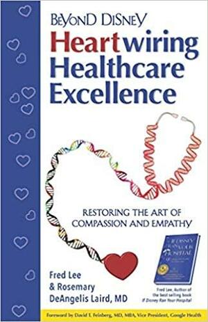 Beyond Disney: Heartwiring Healthcare Excellence – Restoring the Art of Compassion and Empathy by Rosemary DeAngelis Laird, Fred Lee, David T. Feinberg