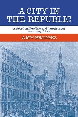A City in the Republic: Antebellum New York and the Origins of Machine Politics by Amy Bridges