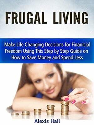 Frugal Living: Make Life Changing Decisions for Finanicial Freedom Using This Step by Step Guide on How to Save Money and Spend Less (Frugality, Frugal living, Frugal living tips) by Alexis Hall