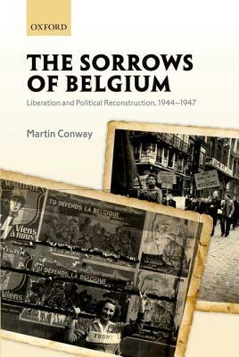 The Sorrows of Belgium: Liberation and Political Reconstruction, 1944-1947 by Martin Conway