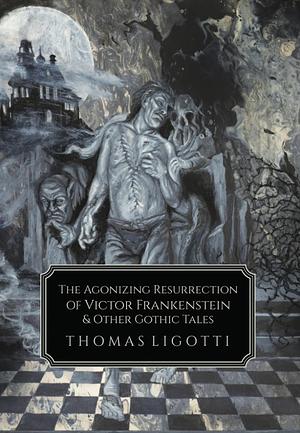 The Agonizing Resurrection of Victor Frankenstein and Other Gothic Tales by Thomas Ligotti