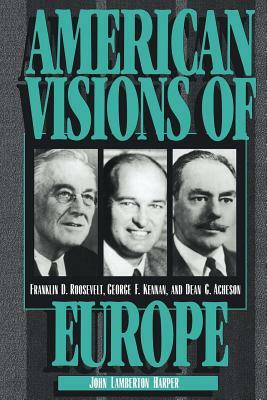 American Visions of Europe: Franklin D. Roosevelt, George F. Kennan, and Dean G. Acheson by Dean G. Acheson, George Frost Kennan, John Lamberton Harper