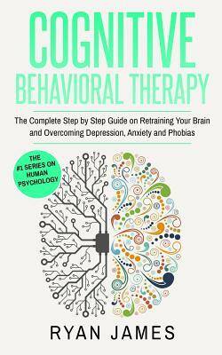Cognitive Behavioral Therapy: The Complete Step by Step Guide on Retraining Your Brain and Overcoming Depression, Anxiety and Phobias (Cognitive Beh by Ryan James