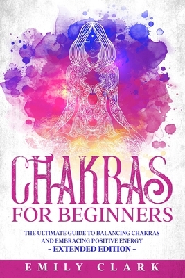 Chakras for Beginners: The Ultimate Guide to Balancing Chakras and Embracing Positive Energy - Extended Edition by Emily Clark
