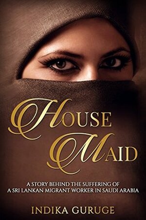 House Maid: A story behind the suffering of a Sri Lankan Migrant worker in Saudi Arabia. by Indika Guruge