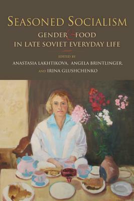 Seasoned Socialism: Gender and Food in Late Soviet Everyday Life by Anastasia Lakhtikova, Angela Brintlinger, Irina Glushchenko
