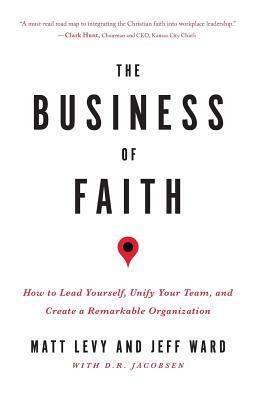 The Business of Faith: How to Lead Yourself, Unify Your Team and Create a Remarkable Organization by Matt Levy, D. R. Jacobsen, Jeff Ward