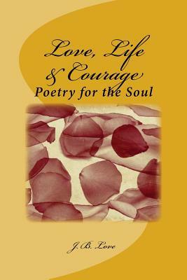 Love, Life & Courage: Poetry for the Soul by J. B. Love