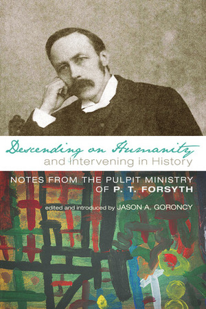 Descending on Humanity and Intervening in History: Notes from the Pulpit Ministry of P.T. Forsyth by Jason Goroncy, P.T. Forsyth