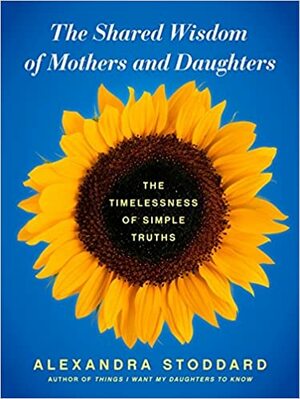 The Shared Wisdom of Mothers and Daughters: The Timelessness of Simple Truths by Alexandra Stoddard