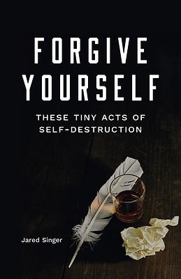 Forgive Yourself These Tiny Acts of Self-Destruction by Jared Singer