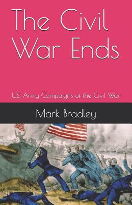 The Civil War Ends: U.S. Army Campaigns of the Civil War by Mark Bradley, United States Army