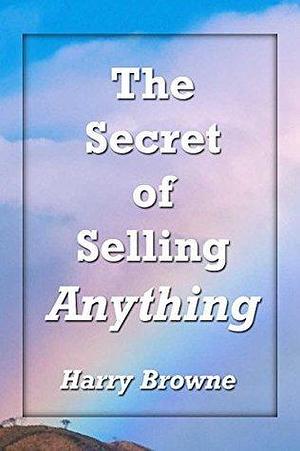 The Secret of Selling Anything: A road map to success for the salesman… who is not aggressive, who is not a “smooth talker,” and who is not an extrovert by Harry Browne, Harry Browne