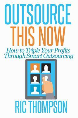 Outsource This Now: How to Triple Your Profits Through Smart Outsourcing by Ric Thompson