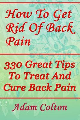 How To Get Rid Of Back Pain: 330 Great Tips To Treat And Cure Back Pain by Adam Colton