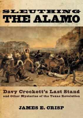 Sleuthing the Alamo: Davy Crockett's Last Stand and Other Mysteries of the Texas Revolution by James E. Crisp