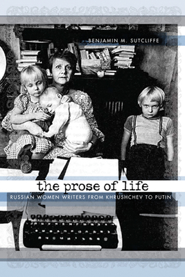 The Prose of Life: Russian Women Writers from Khrushchev to Putin by Benjamin M. Sutcliffe
