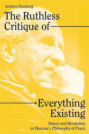 The Ruthless Critique of Everything Existing: Nature and Revolution in Marcuse's Philosophy of Praxis by Andrew Feenberg