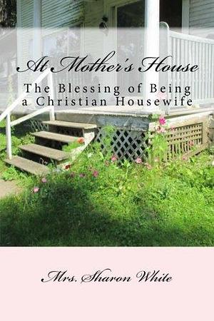 At Mother's House: The Blessing of Being a Christian Housewife by Sharon White