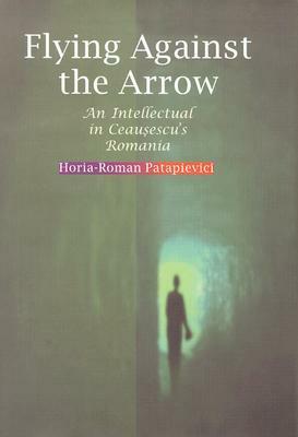 Flying Against the Arrow: An Intellectual in Ceausescu's Romania by Horia-Roman Patapievici
