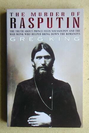 The Murder of Rasputin: The Truth About Prince Felix Youssoupov and the Mad Monk Who Helped Bring Down the Romanovs by Greg King