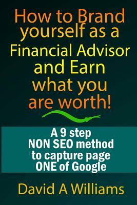 How to Brand yourself as a Financial Advisor and Earn what you are worth!: A 9 step NON SEO method to capture page ONE of Google by David A. Williams