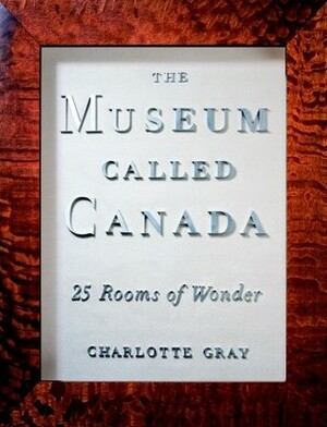 The Museum Called Canada: 25 Rooms of Wonder by Charlotte Gray
