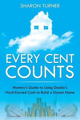 Every Cent Counts: Mommy's Guide to Using Daddy's Hard-Earned Cash to Build a Dream Home by Sharon Turner