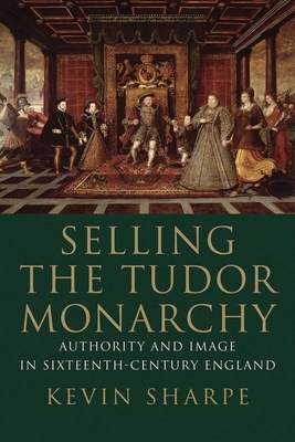 Selling the Tudor Monarchy: Authority and Image in Sixteenth-Century England by Kevin Sharpe