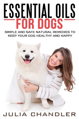 Essential Oils for Dogs: Simple and Safe Natural Remedies to Keep Your Dog Healthy and Happy by Julia Chandler