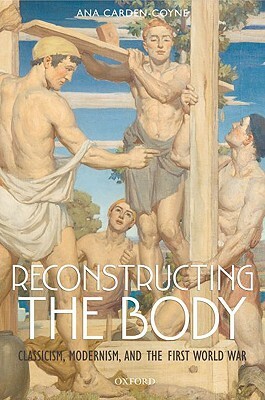 Reconstructing the Body: Classicism, Modernism, and the First World War by Ana Carden-Coyne